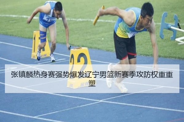 张镇麟热身赛强势爆发辽宁男篮新赛季攻防权重重塑